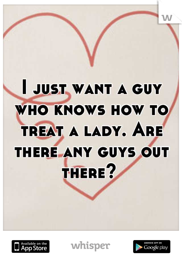 I just want a guy who knows how to treat a lady. Are there any guys out there? 