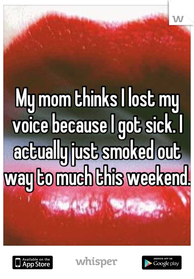 My mom thinks I lost my voice because I got sick. I actually just smoked out way to much this weekend. 