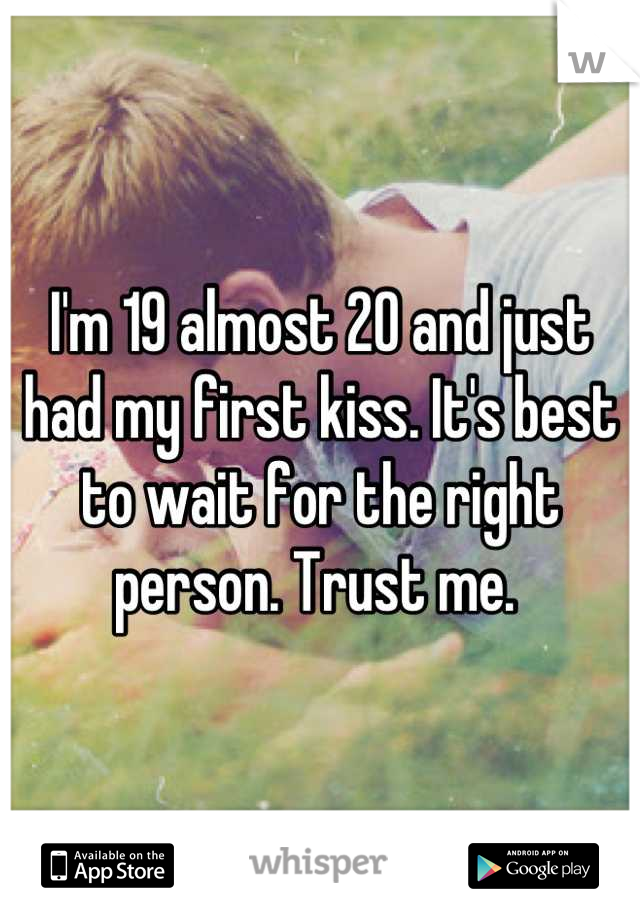 I'm 19 almost 20 and just had my first kiss. It's best to wait for the right person. Trust me. 