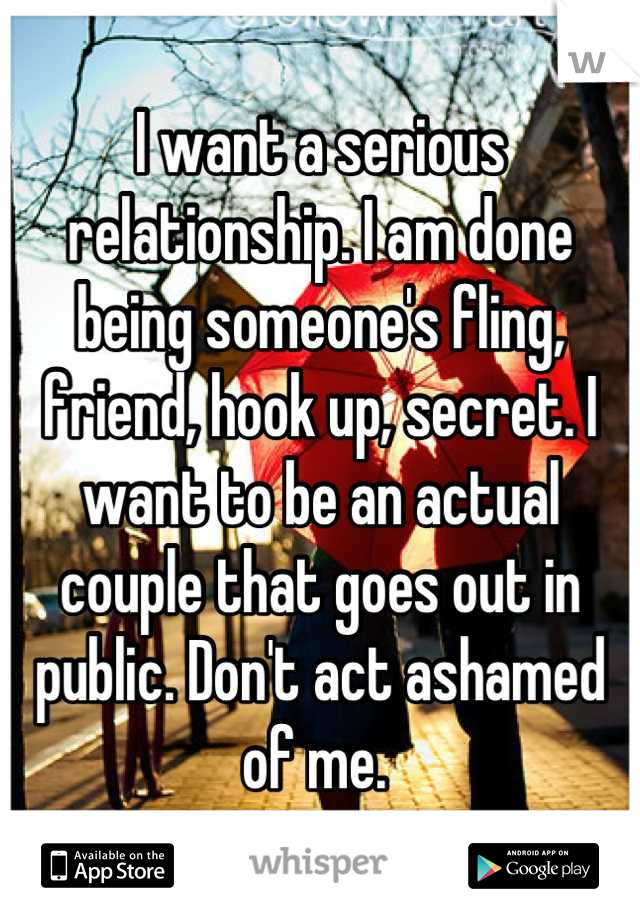 I want a serious relationship. I am done being someone's fling, friend, hook up, secret. I want to be an actual couple that goes out in public. Don't act ashamed of me. 
