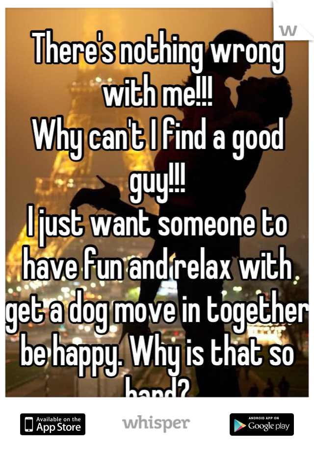 There's nothing wrong with me!!!
Why can't I find a good guy!!!
I just want someone to have fun and relax with get a dog move in together be happy. Why is that so hard?
