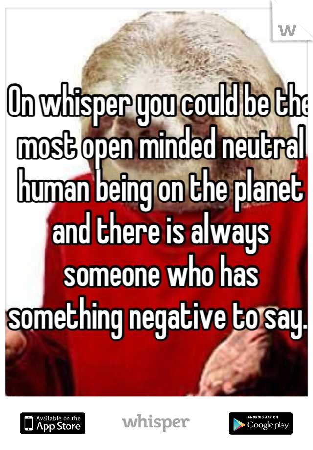 On whisper you could be the most open minded neutral human being on the planet and there is always someone who has something negative to say. 