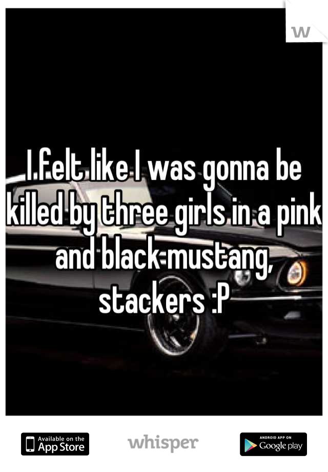 I felt like I was gonna be killed by three girls in a pink and black mustang, stackers :P