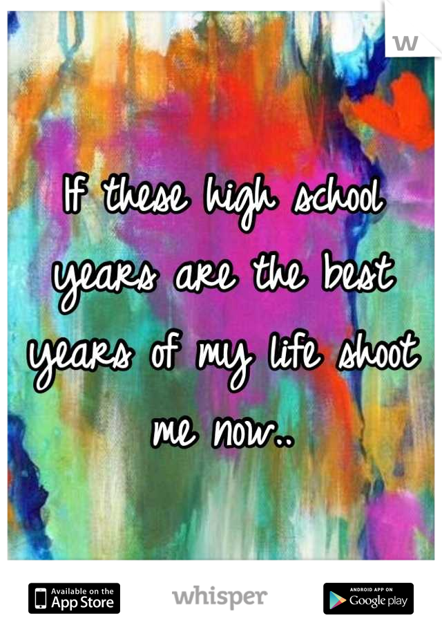 If these high school years are the best years of my life shoot me now..