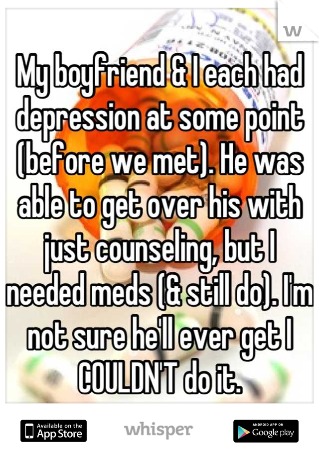 My boyfriend & I each had depression at some point (before we met). He was able to get over his with just counseling, but I needed meds (& still do). I'm not sure he'll ever get I COULDN'T do it.