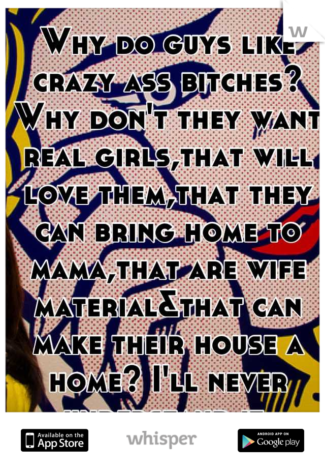 Why do guys like crazy ass bitches?Why don't they want real girls,that will love them,that they can bring home to mama,that are wife material&that can make their house a home? I'll never understand it.