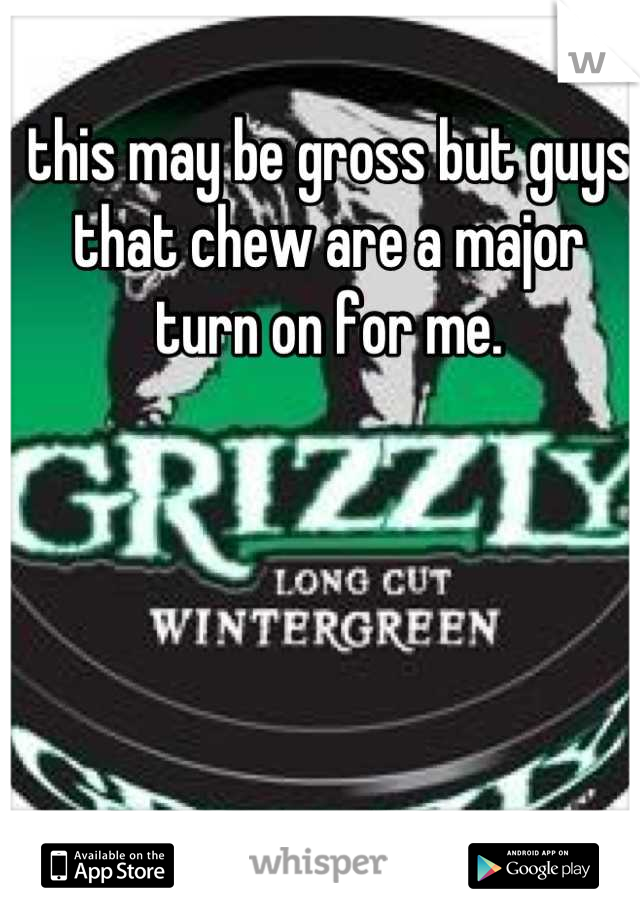 this may be gross but guys that chew are a major turn on for me.