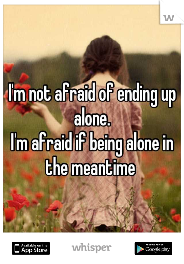 I'm not afraid of ending up alone.
I'm afraid if being alone in the meantime 