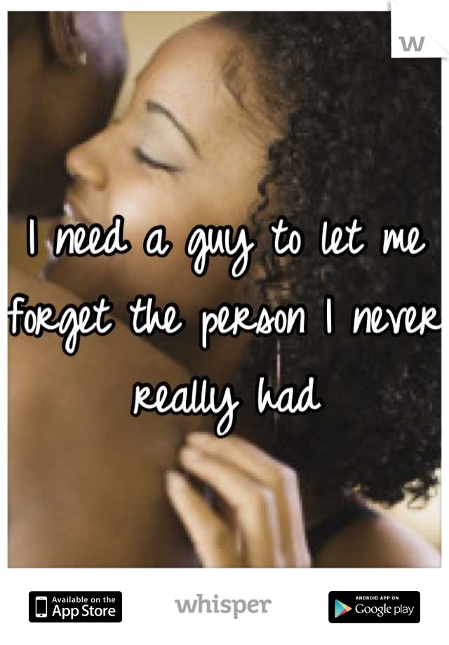 I need a guy to let me forget the person I never really had