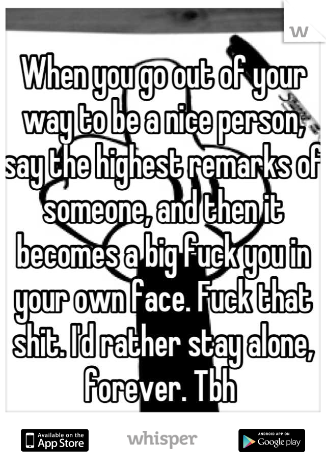 When you go out of your way to be a nice person, say the highest remarks of someone, and then it becomes a big fuck you in your own face. Fuck that shit. I'd rather stay alone, forever. Tbh 