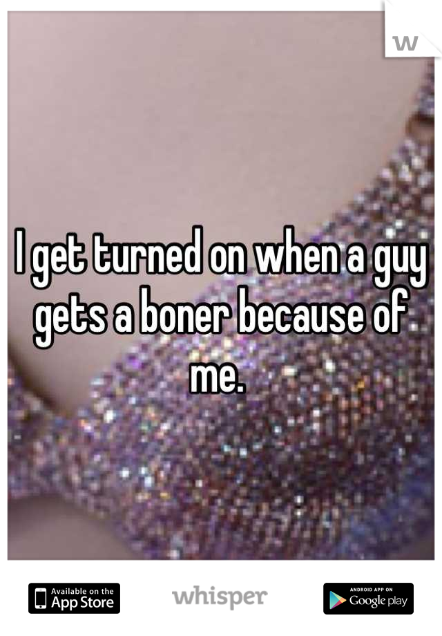I get turned on when a guy gets a boner because of me. 