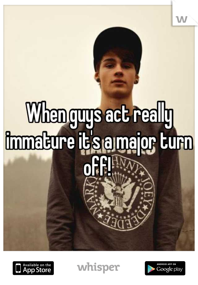When guys act really immature it's a major turn off! 