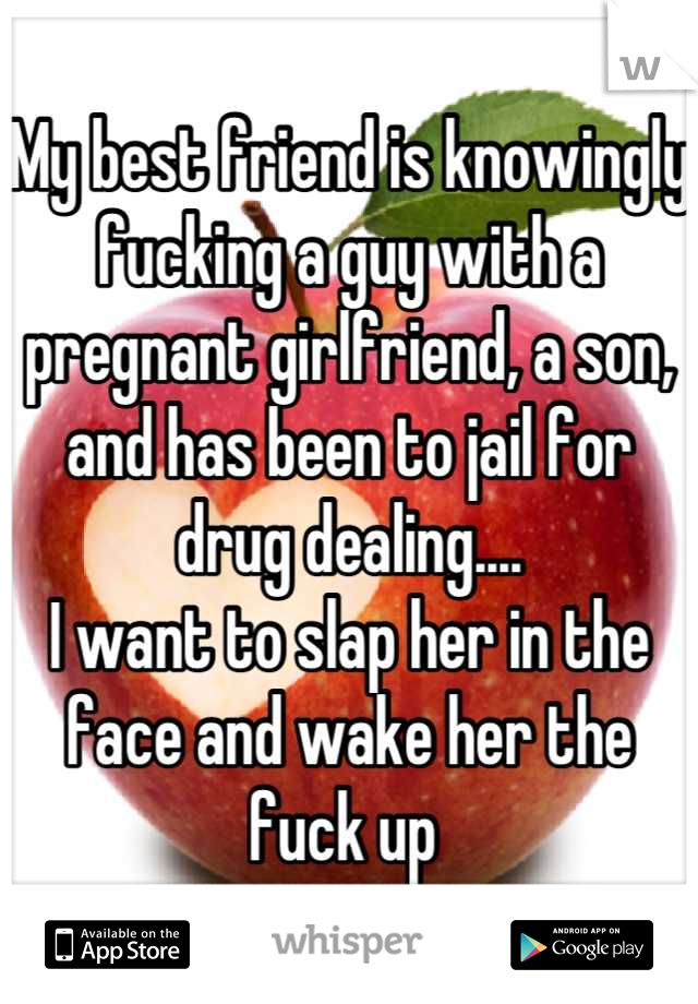 My best friend is knowingly fucking a guy with a pregnant girlfriend, a son, and has been to jail for drug dealing....
I want to slap her in the face and wake her the fuck up 