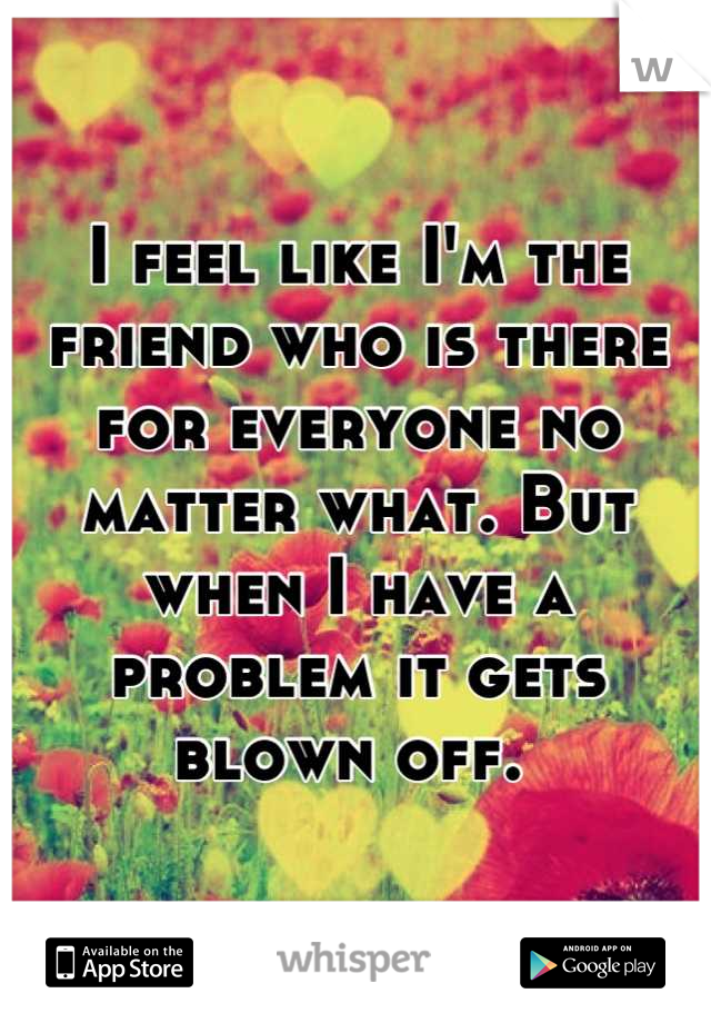 I feel like I'm the friend who is there for everyone no matter what. But when I have a problem it gets blown off. 
