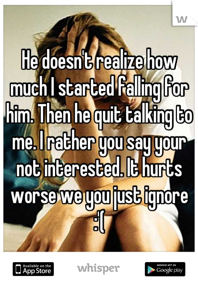 He doesn't realize how much I started falling for him. Then he quit talking to me. I rather you say your not interested. It hurts worse we you just ignore :'(