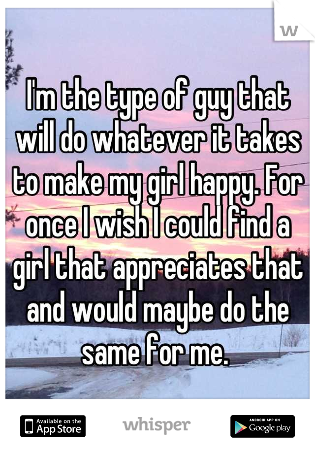 I'm the type of guy that will do whatever it takes to make my girl happy. For once I wish I could find a girl that appreciates that and would maybe do the same for me. 