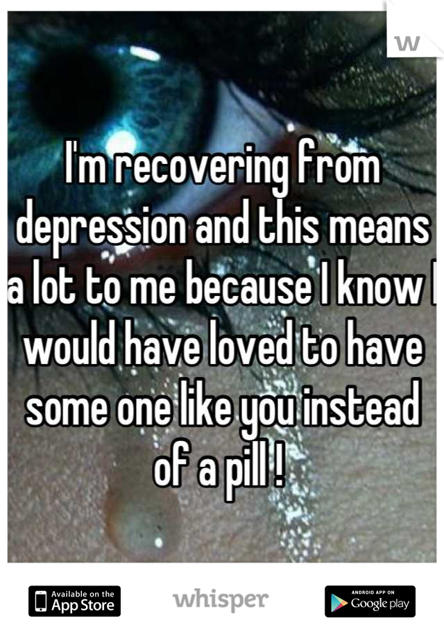 I'm recovering from depression and this means a lot to me because I know I would have loved to have some one like you instead of a pill ! 