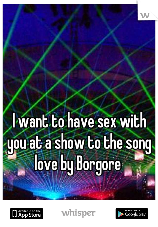 I want to have sex with you at a show to the song love by Borgore 