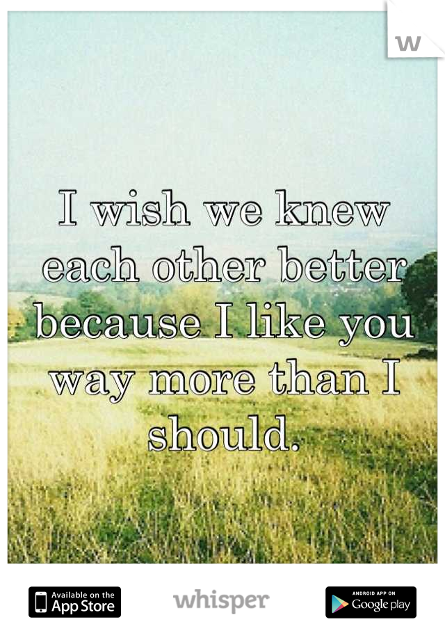 I wish we knew each other better because I like you way more than I should.
