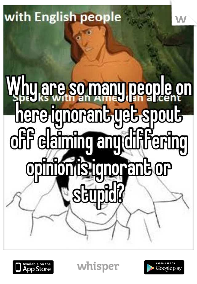 Why are so many people on here ignorant yet spout off claiming any differing opinion is ignorant or stupid?