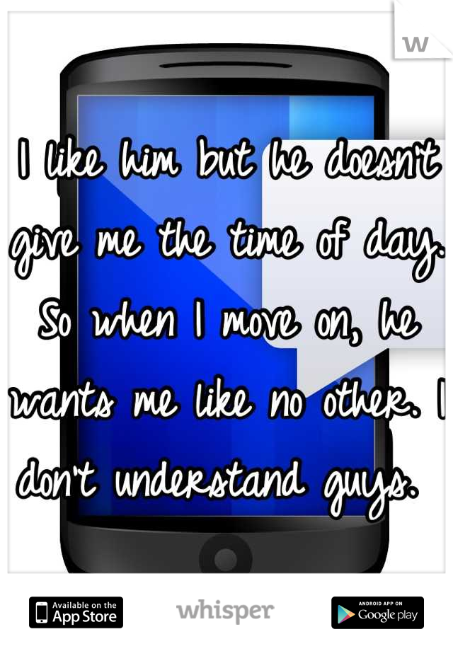 I like him but he doesn't give me the time of day. So when I move on, he wants me like no other. I don't understand guys. 
