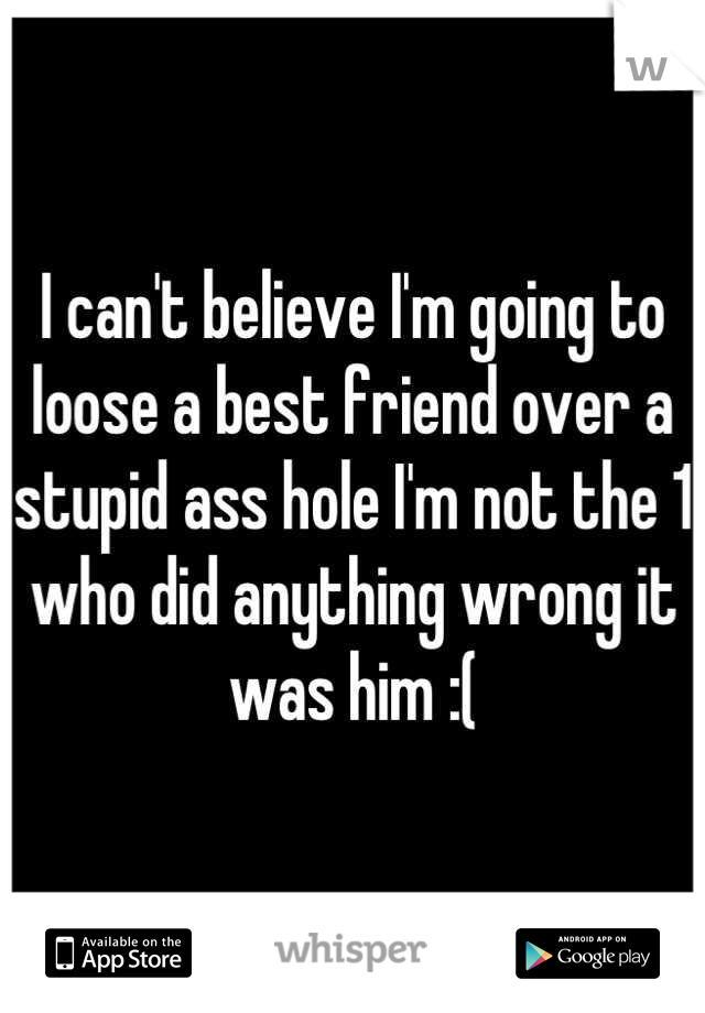 I can't believe I'm going to loose a best friend over a stupid ass hole I'm not the 1 who did anything wrong it was him :(