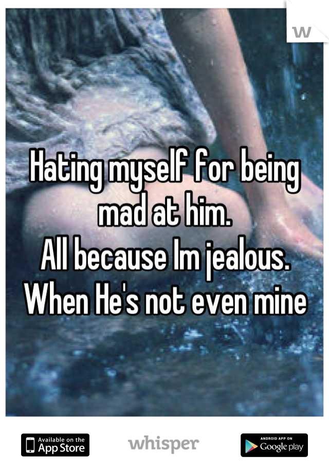 Hating myself for being mad at him. 
All because Im jealous. 
When He's not even mine