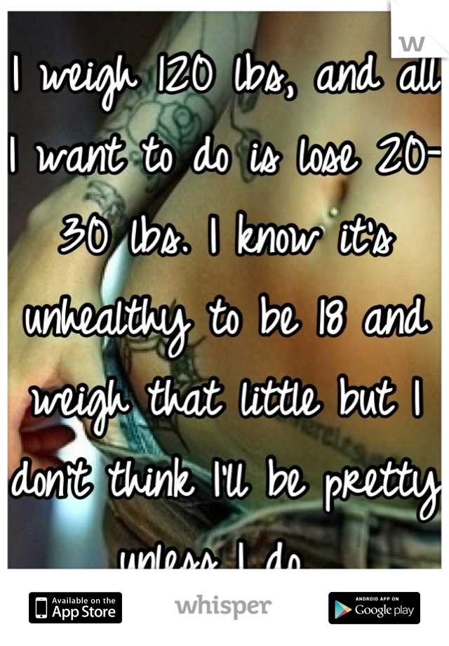 I weigh 120 lbs, and all I want to do is lose 20-30 lbs. I know it's unhealthy to be 18 and weigh that little but I don't think I'll be pretty unless I do. 