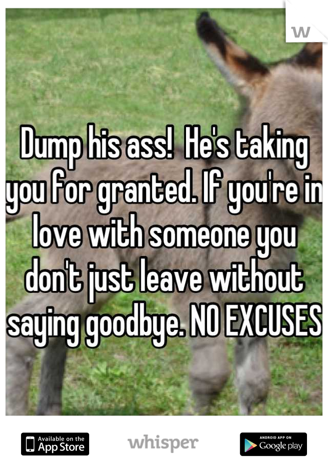 Dump his ass!  He's taking you for granted. If you're in love with someone you don't just leave without saying goodbye. NO EXCUSES
