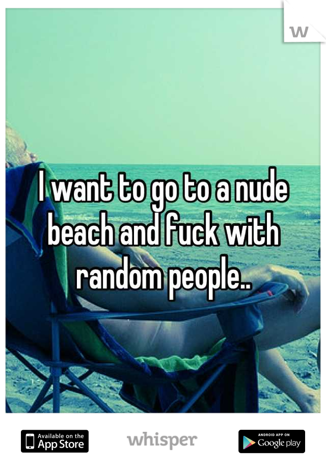 I want to go to a nude beach and fuck with random people..