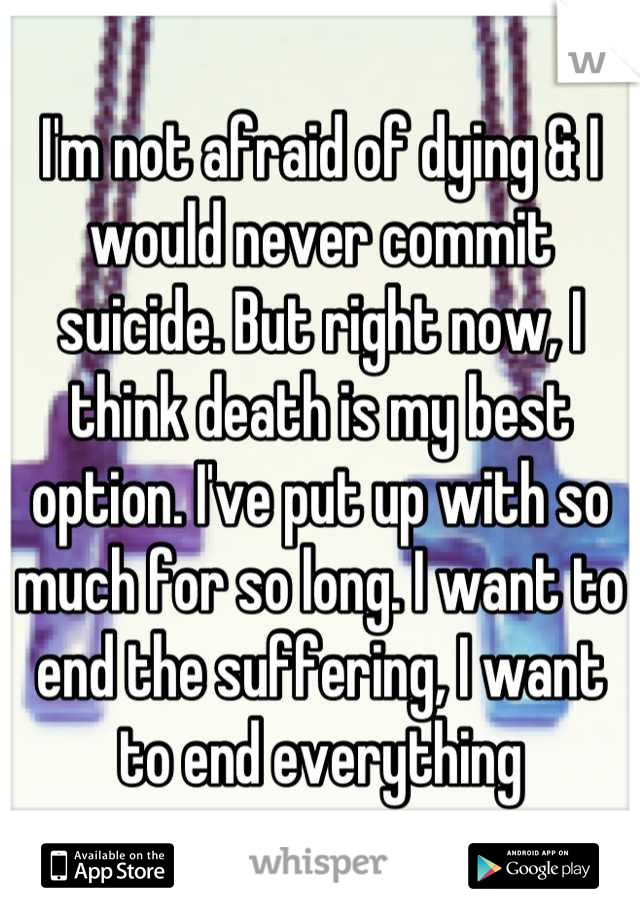 I'm not afraid of dying & I would never commit suicide. But right now, I think death is my best option. I've put up with so much for so long. I want to end the suffering, I want to end everything
