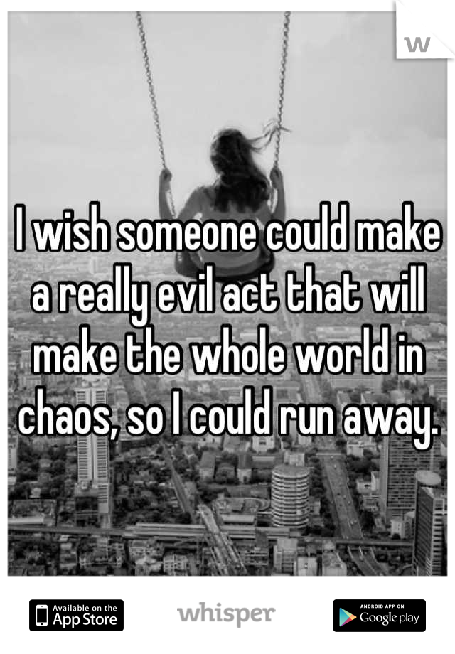 I wish someone could make a really evil act that will make the whole world in chaos, so I could run away.
