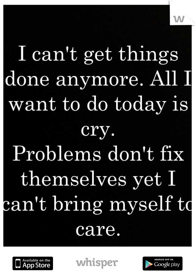 I can't get things done anymore. All I want to do today is cry.
Problems don't fix themselves yet I can't bring myself to care.