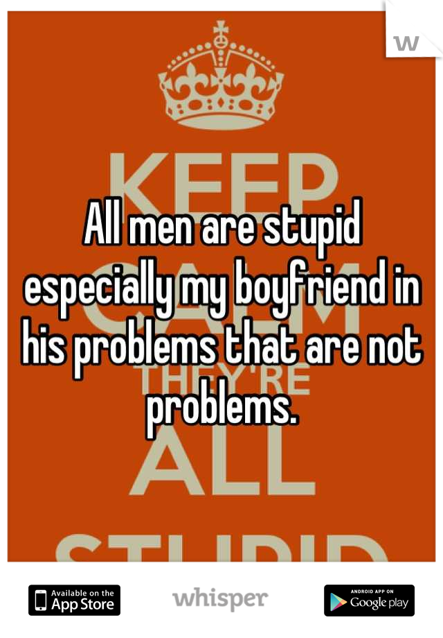 All men are stupid especially my boyfriend in his problems that are not problems.