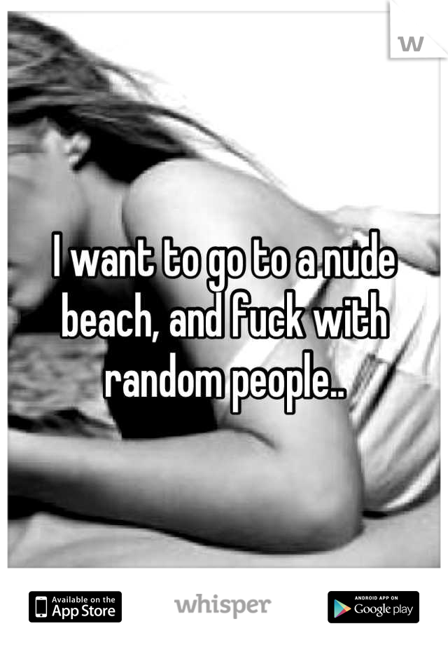 I want to go to a nude beach, and fuck with random people..