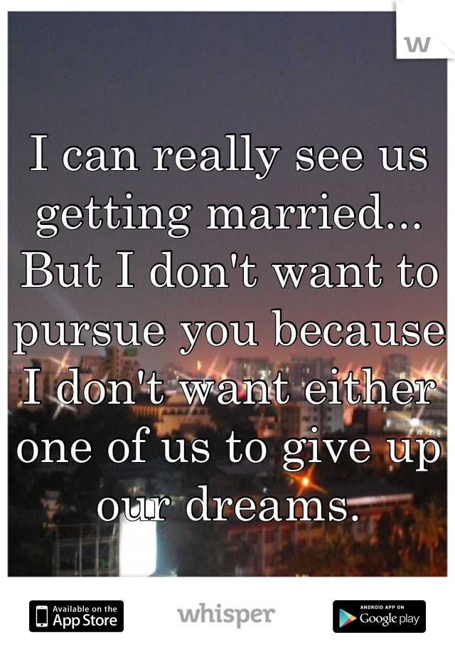 I can really see us getting married...
But I don't want to pursue you because I don't want either one of us to give up our dreams.