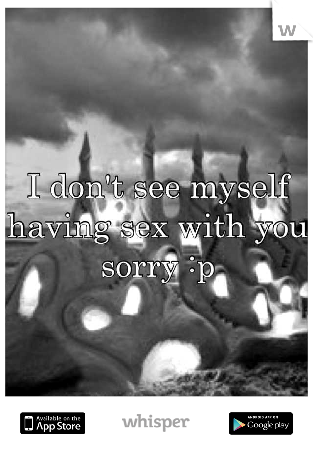I don't see myself having sex with you sorry :p