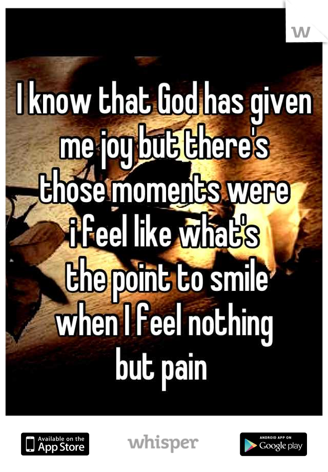 I know that God has given  
me joy but there's 
those moments were 
i feel like what's
 the point to smile 
when I feel nothing 
but pain 
