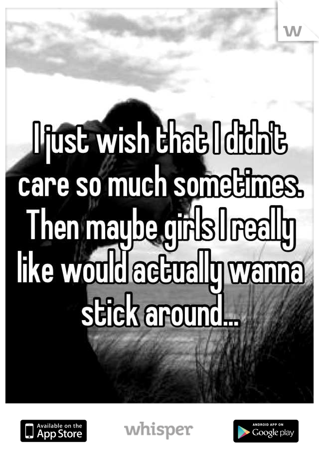 I just wish that I didn't care so much sometimes. Then maybe girls I really like would actually wanna stick around...