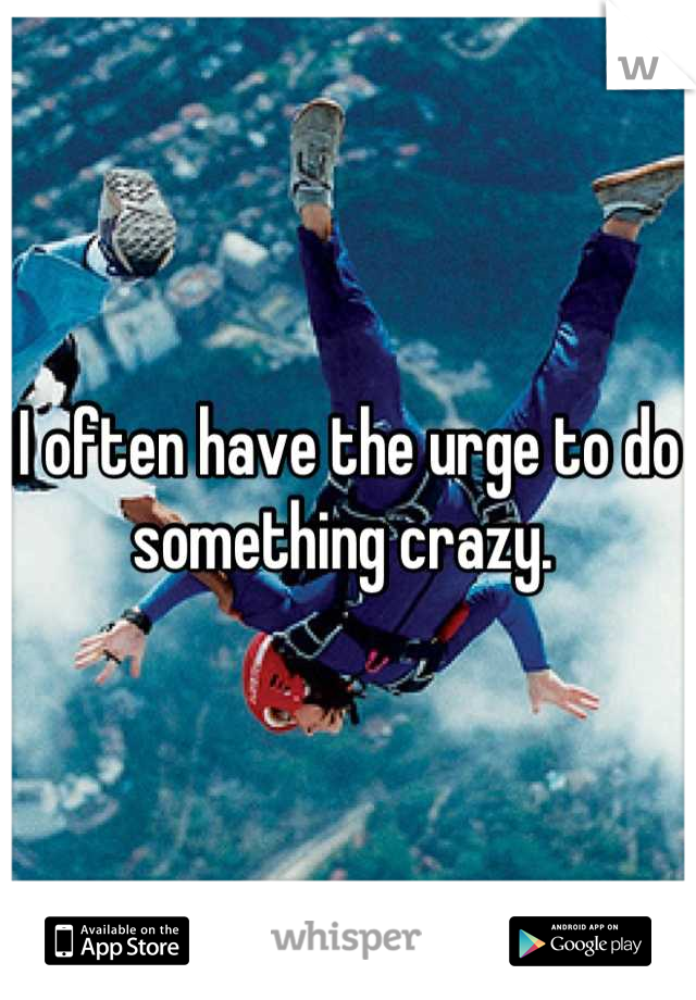 I often have the urge to do something crazy. 