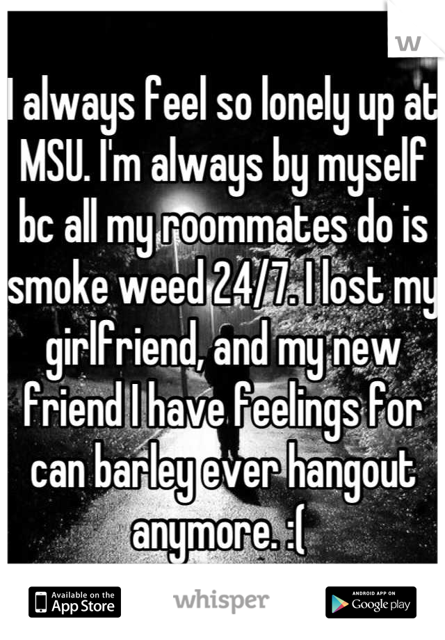 I always feel so lonely up at MSU. I'm always by myself bc all my roommates do is smoke weed 24/7. I lost my girlfriend, and my new friend I have feelings for can barley ever hangout anymore. :( 