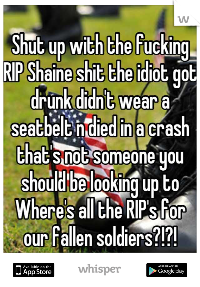 Shut up with the fucking RIP Shaine shit the idiot got drunk didn't wear a seatbelt n died in a crash that's not someone you should be looking up to 
Where's all the RIP's for our fallen soldiers?!?!