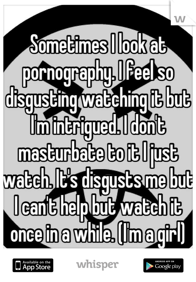 Sometimes I look at pornography. I feel so disgusting watching it but I'm intrigued. I don't masturbate to it I just watch. It's disgusts me but I can't help but watch it once in a while. (I'm a girl)