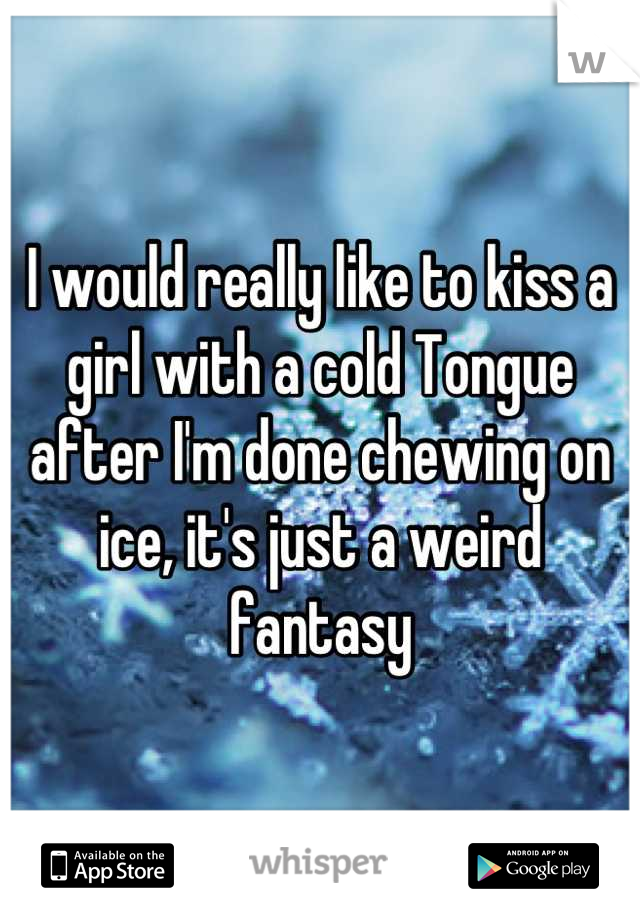 I would really like to kiss a girl with a cold Tongue after I'm done chewing on ice, it's just a weird fantasy