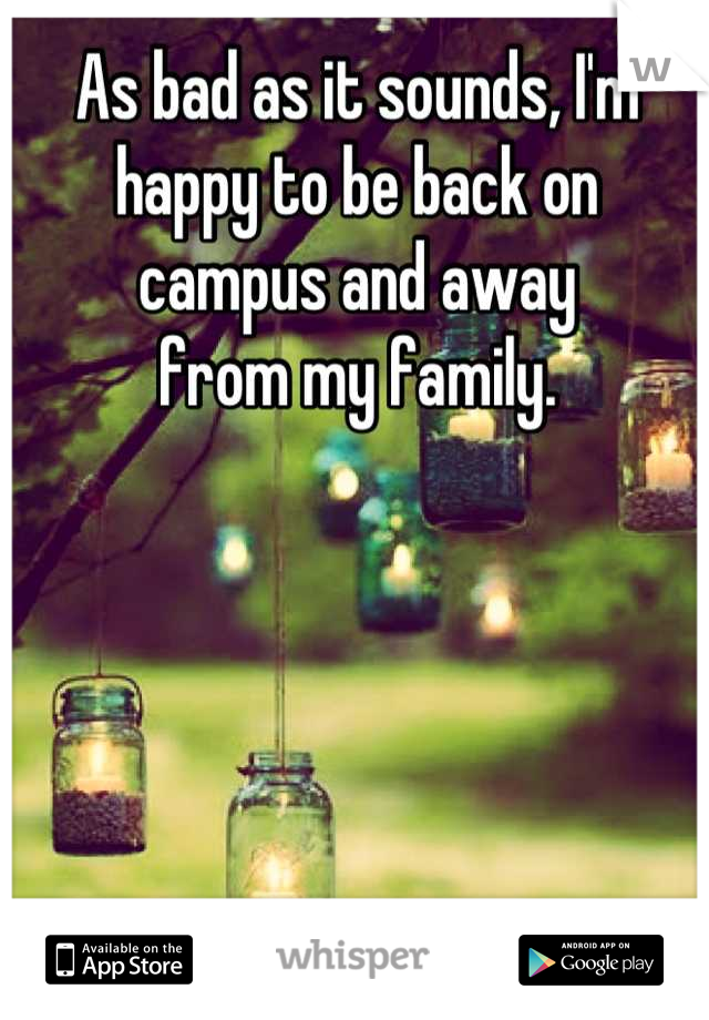As bad as it sounds, I'm happy to be back on campus and away 
from my family.