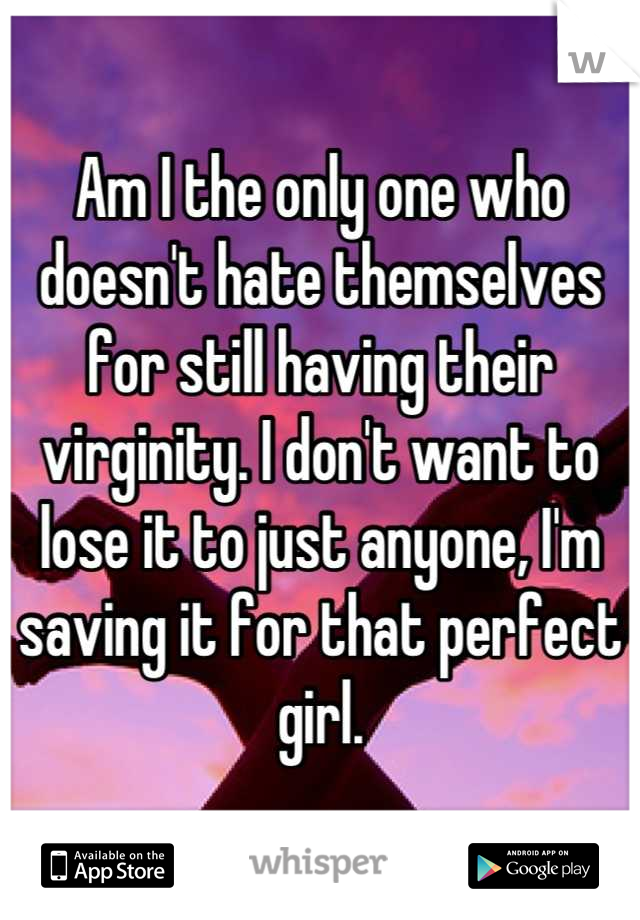 Am I the only one who doesn't hate themselves for still having their virginity. I don't want to lose it to just anyone, I'm saving it for that perfect girl.