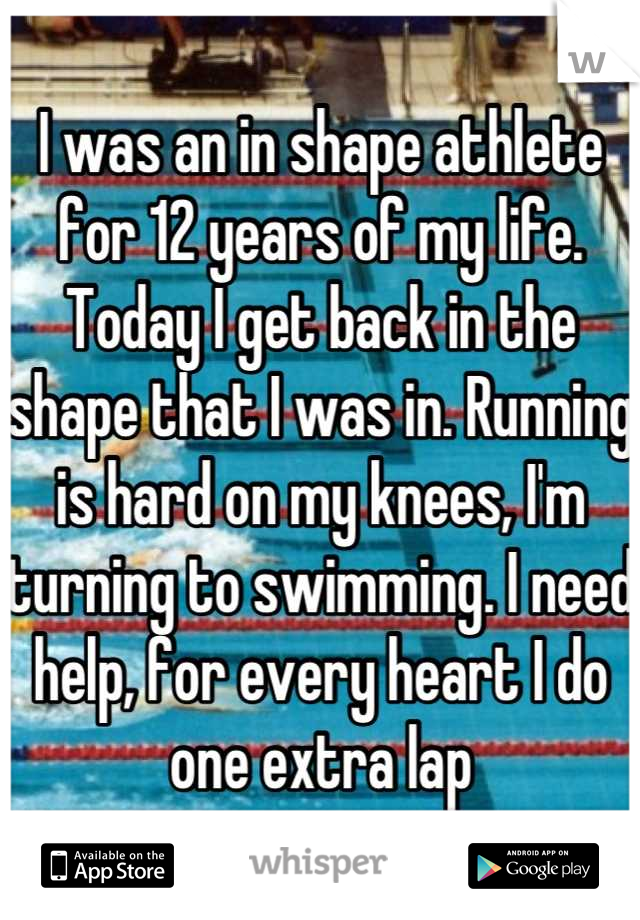 I was an in shape athlete for 12 years of my life. Today I get back in the shape that I was in. Running is hard on my knees, I'm turning to swimming. I need help, for every heart I do one extra lap