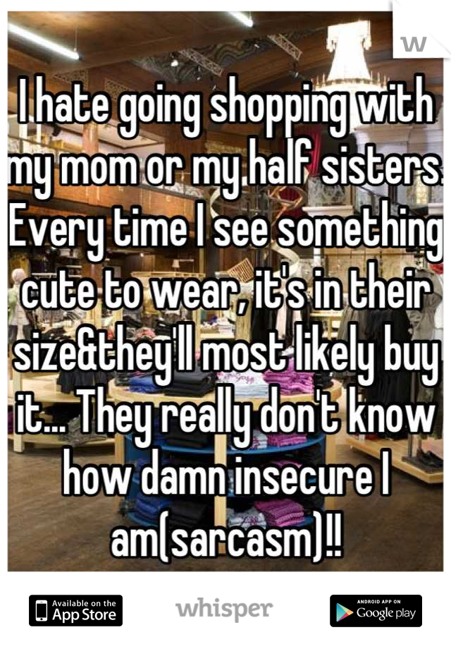 I hate going shopping with my mom or my half sisters. Every time I see something cute to wear, it's in their size&they'll most likely buy it... They really don't know how damn insecure I am(sarcasm)!!