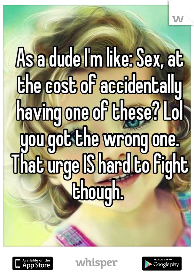 As a dude I'm like: Sex, at the cost of accidentally having one of these? Lol you got the wrong one. That urge IS hard to fight though. 