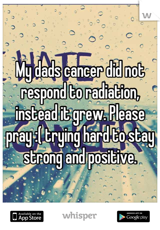 My dads cancer did not respond to radiation, instead it grew. Please pray :( trying hard to stay strong and positive.